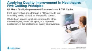 © 2016 Health Catalyst
Proprietary. Feel free to share but we would appreciate a Health Catalyst citation.
Applying Quality Improvement in Healthcare:
Five Guiding Principles
#4: Use a Quality Improvement Framework and PDSA Cycles
Each intervention goes through a PDSA cycle to test
its validity and to adapt it to the specific context.
While it can appear simplistic compared to other
methodologies, the PDSA cycle, in a repeated
application, is the backbone of quality improvement.
 