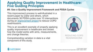© 2016 Health Catalyst
Proprietary. Feel free to share but we would appreciate a Health Catalyst citation.
Applying Quality Improvement in Healthcare:
Five Guiding Principles
#4: Use a Quality Improvement Framework and PDSA Cycles
This improvement process is well-illustrated in a
recent paper by Zafar and others, which
documents 36 PDSA cycles over 10 interventions
during an improvement project to reduce COPD
readmissions.
This is an excellent example of properly applying
quality improvement in healthcare and shows
how the model works with aims, measurements,
and change theories.
Comprehending variation in data is a vital
component of this study.
REDUCING COPD
READMISSIONS
 