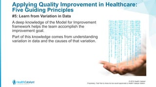 © 2016 Health Catalyst
Proprietary. Feel free to share but we would appreciate a Health Catalyst citation.
Applying Quality Improvement in Healthcare:
Five Guiding Principles
#5: Learn from Variation in Data
A deep knowledge of the Model for Improvement
framework helps the team accomplish the
improvement goal.
Part of this knowledge comes from understanding
variation in data and the causes of that variation.
 