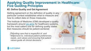 © 2016 Health Catalyst
Proprietary. Feel free to share but we would appreciate a Health Catalyst citation.
Applying Quality Improvement in Healthcare:
Five Guiding Principles
#2: Define Quality and Get Agreement
Getting agreement on the definition of quality in any
particular context establishes what to measure and
how to collect data on those measures.
The Institute of Medicine (IOM) developed a quality
framework around six aims for healthcare systems,
but the most salient one for defining quality states
that measures should be patient-centered:
Providing care that is respectful of, and
responsive to, individual patient preferences,
needs, and values and ensuring that patient
values guide all clinical decisions.”
 