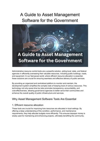 A Guide to Asset Management
Software for the Government
Administrative resource control tools are a powerful solution, aiding local, state, and federal
agencies in efficiently overseeing their valuable resources, including public buildings, roads,
and equipment. In our fast-paced world, where efficient resource allocation is essential,
these solutions are crucial for ensuring seamless and effective delivery of public services.
By providing an organized and centralized platform to monitor and maintain, the
development system simplifies the complex task of keeping track of various resources. This
technology not only saves time but also promotes transparency, accountability, and
cost-effectiveness, allowing governance agencies to better serve their communities and
enhance the overall quality of public infrastructure and services.
Why Asset Management Software Tools Are Essential
1. Efficient resource allocation
These tools are crucial for improving how resources are allocated in local settings. By
offering a deep understanding of the condition, performance, and maintenance
requirements, they help allocate budgets more efficiently. This ensures taxpayer money is
wisely used for maintaining and enhancing projects, ultimately benefiting the community.
 