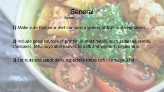 General
Source: The Vegan Society
1) Make sure that your diet contains a variety of fruit and vegetables.
2) Include good ...