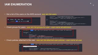 IAM ENUMERATION
• Get a list of the users on the AWS account: aws iam list-users
• Check groups for users : aws iam list-groups-for-user --user-name ad-adminson
• Check policies attached to the user : aws iam list-attached-user-policies --user-name ad-user
 