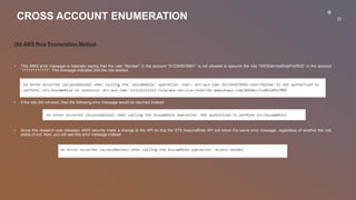 CROSS ACCOUNT ENUMERATION
Old AWS Role Enumeration Method
• This AWS error message is basically saying that the user “MyUser” in the account “012345678901” is not allowed to assume the role “AWSServiceRoleForRDS” in the account
“111111111111”. This message indicated that the role existed.
• If the role did not exist, then the following error message would be returned instead:
• Since this research was released, AWS security made a change to the API so that the STS AssumeRole API will return the same error message, regardless of whether the role
exists of not. Now, you will see this error message instead
 