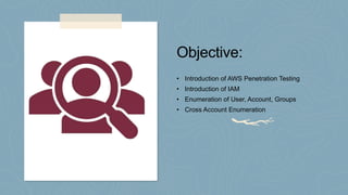 Objective:
• Introduction of AWS Penetration Testing
• Introduction of IAM
• Enumeration of User, Account, Groups
• Cross Account Enumeration
 