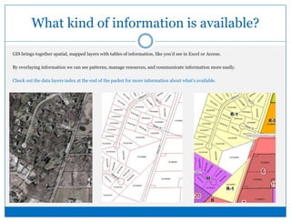 What kind of information is available?GIS brings together spatial, mapped layers with tables of information, like you’d see in Excel or Access.  By overlaying information we can see patterns, manage resources, and communicate information more easily.Check out the data layers index at the end of the packet for more information about what’s available.