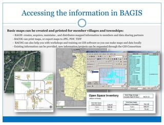 Accessing the information in BAGISBasic maps can be created and printed for member villages and townships:	 - BAGIS  creates, acquires, maintains , and distributes mapped information to members and data sharing partners	 - BACOG can print maps, or export maps to JPG, PDF, TIFF 	 -  BACOG can also help you with workshops and training on GIS software so you can make maps and data locally	 - Existing information can be provided, new information/projects can be requested through the GIS Consortium