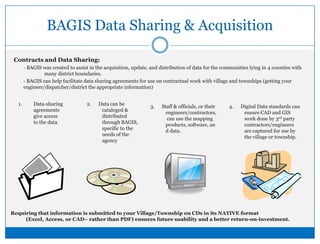BAGIS Data Sharing & AcquisitionContracts and Data Sharing:- BAGIS was created to assist in the acquisition, update, and distribution of data for the communities lying in 4 counties with    	many district boundaries.- BAGIS can help facilitate data sharing agreements for use on contractual work with village and townships (getting your engineer/dispatcher/district the appropriate information)2.      Data can be cataloged & distributed through BAGIS, specific to the needs of the agencyData-sharing agreements give access to the data3.      Staff & officials, or their engineers/contractors,  can use the mapping products, software, and data.4.      Digital Data standards can ensure CAD and GIS work done by 3rd party contractors/engineers are captured for use by the village or township.Requiring that information is submitted to your Village/Township on CDs in its NATIVE format (Excel, Access, or CAD– rather than PDF) ensures future usability and a better return-on-investment.  