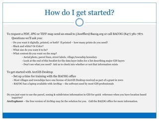 How do I get started?To request a PDF, JPG or TIFF map send an email to j.hoeffler@Bacog.org or call BACOG (847) 381-7871	Questions we’ll ask you:- Do you want it digitally, printed, or both?  If printed – how many prints do you need?	- Black and white? Or Color?	- What size do you want it to be?	- What content do you want on the map?		- Aerial photo, parcel lines, street labels, village/township boundary		- Look at the end of this booklet for the data layer index for a list describing major GIS layers		- Don’t see what you need?  Ask us to check into whether or not that information existsTo get started with ArcGIS Desktop	- Set up a time for training with the BACOG office	 - Most villages and townships have one license of ArcGIS Desktop received as part of a grant in 2001	 - BACOG has a laptop available with ArcMap – the software used by most GIS professionalsDo you just want to use the parcel, zoning & subdivision information in GIS for quick  reference when you have location based inquiries?   ArcExplorer – the free version of ArcMap may be the solution for you.   Call the BACOG office for more information.
