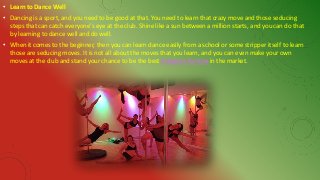 • Learn to Dance Well
• Dancing is a sport, and you need to be good at that. You need to learn that crazy move and those seducing
steps that can catch everyone's eye at the club. Shine like a sun between a million starts, and you can do that
by learning to dance well and do well.
• When it comes to the beginner, then you can learn dance easily from a school or some stripper itself to learn
those are seducing moves. It is not all about the moves that you learn, and you can even make your own
moves at the club and stand your chance to be the best Strippers for hire in the market.
 