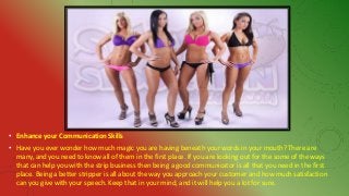 • Enhance your Communication Skills
• Have you ever wonder how much magic you are having beneath your words in your mouth? There are
many, and you need to know all of them in the first place. If you are looking out for the some of the ways
that can help you with the strip business then being a good communicator is all that you need in the first
place. Being a better stripper is all about the way you approach your customer and how much satisfaction
can you give with your speech. Keep that in your mind, and it will help you a lot for sure.
 