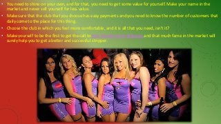 • You need to shine on your own, and for that, you need to get some value for yourself. Make your name in the
market and never sell yourself for less value.
• Make sure that the club that you choose has easy payments and you need to know the number of customers that
daily come to the place for this thing.
• Choose the club in which you feel more comfortable, and it is all that you need, isn’t it?
• Make yourself to be the first to get the call to hire female party strippers and that much fame in the market will
surely help you to get a better and successful stripper.
 