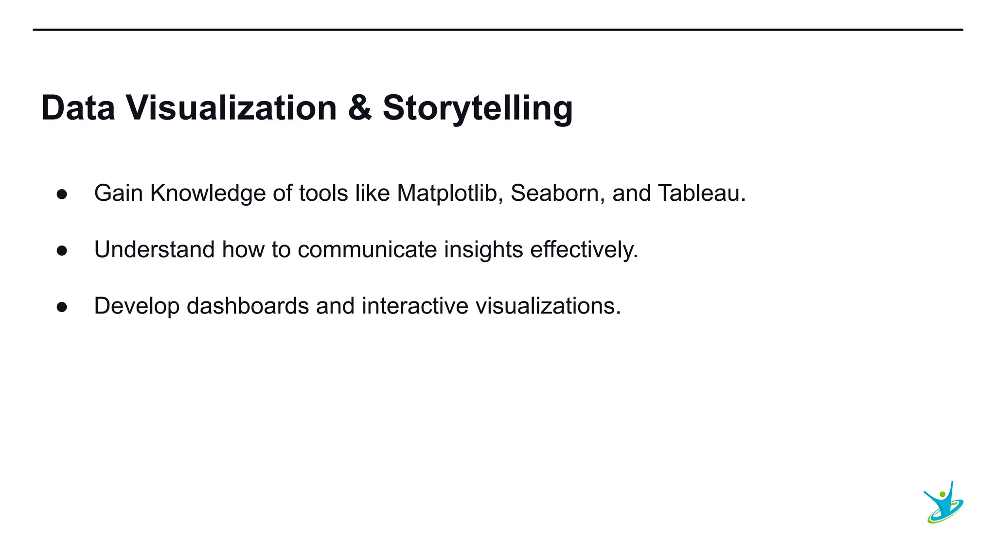 SEPT 20XX
Data Visualization & Storytelling
● Gain Knowledge of tools like Matplotlib, Seaborn, and Tableau.
● Understand how to communicate insights effectively.
● Develop dashboards and interactive visualizations.
 