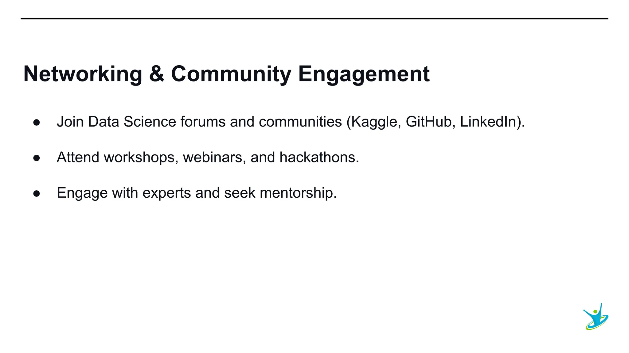 SEPT 20XX
Networking & Community Engagement
● Join Data Science forums and communities (Kaggle, GitHub, LinkedIn).
● Attend workshops, webinars, and hackathons.
● Engage with experts and seek mentorship.
 