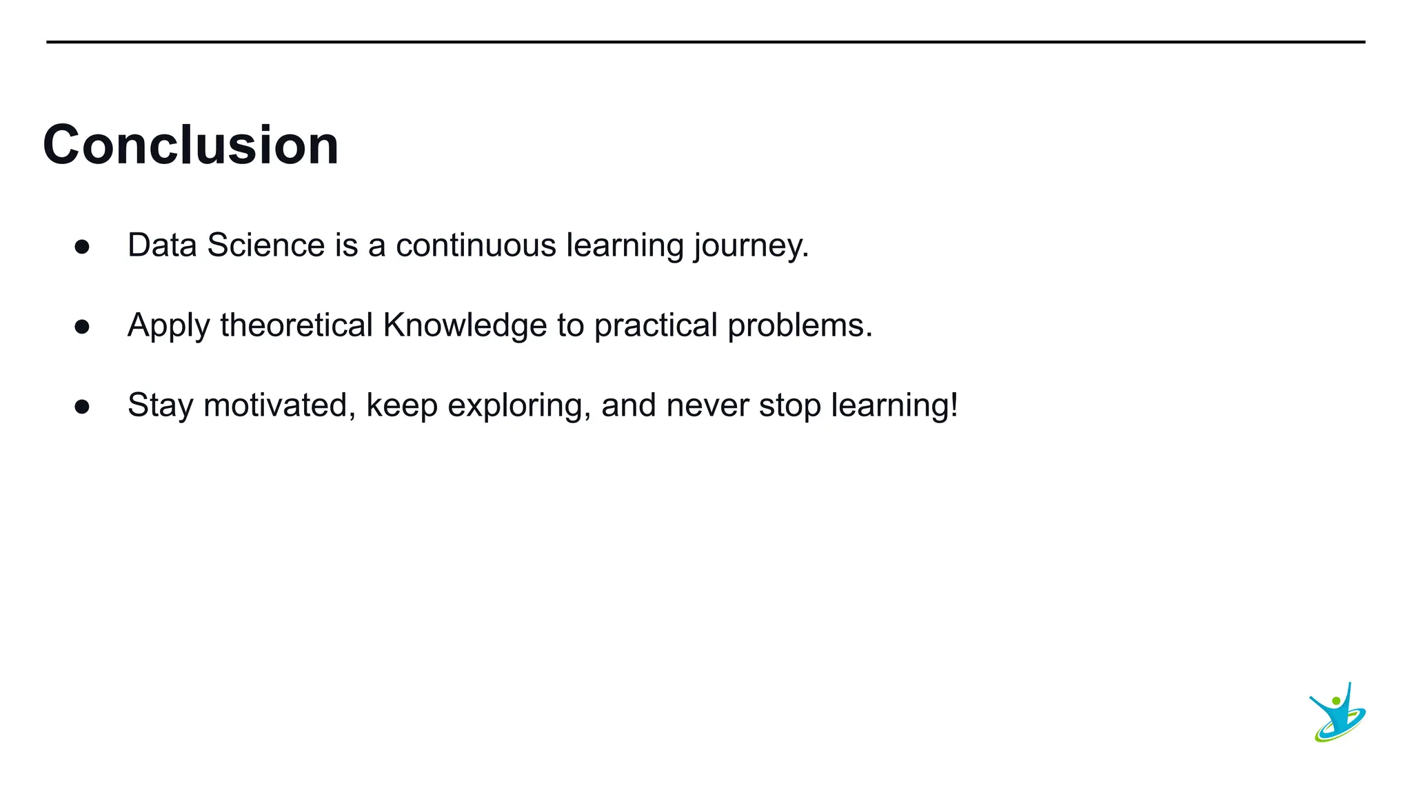 SEPT 20XX
Conclusion
● Data Science is a continuous learning journey.
● Apply theoretical Knowledge to practical problems.
● Stay motivated, keep exploring, and never stop learning!
 