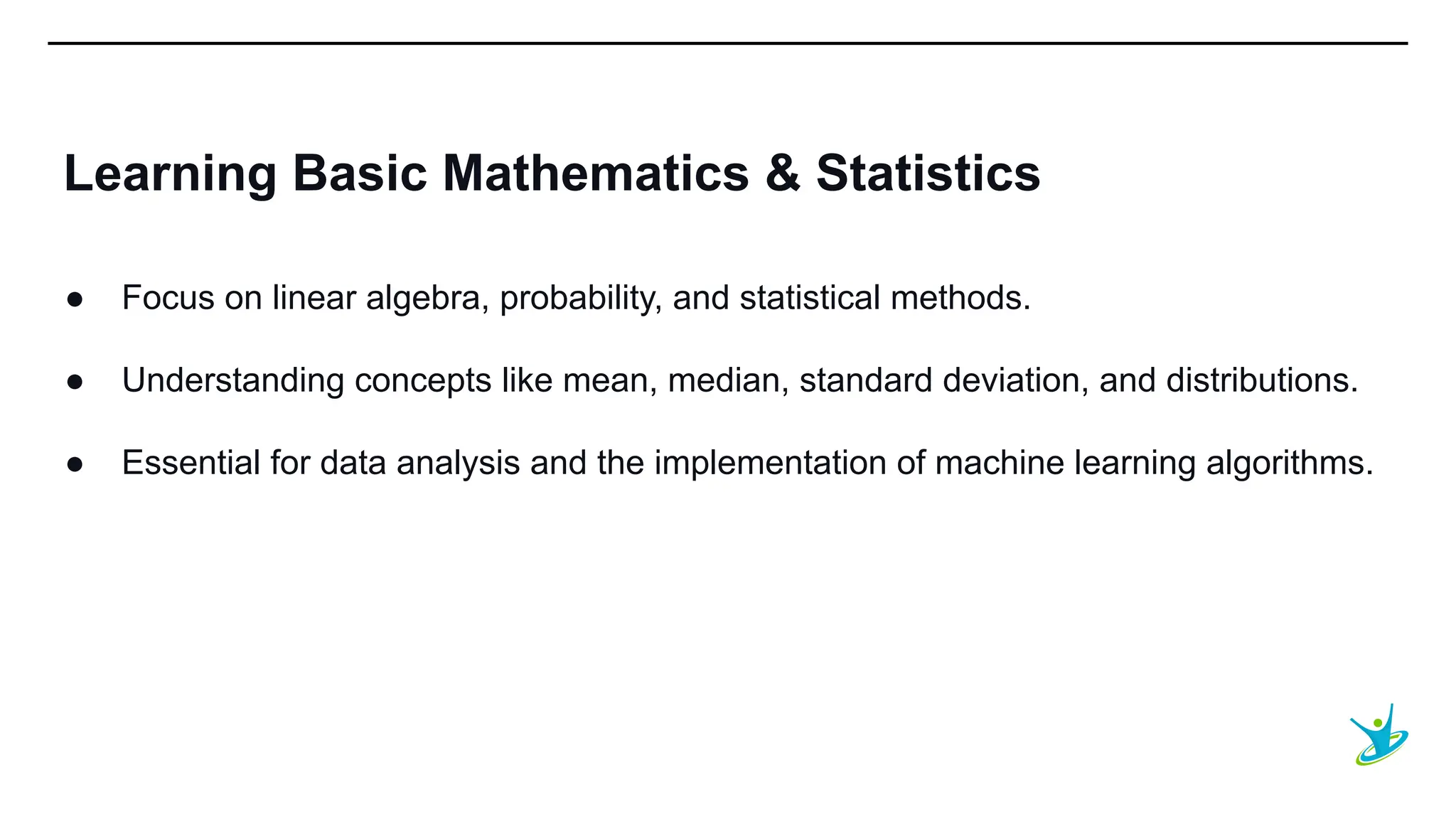 SEPT 20XX
Learning Basic Mathematics & Statistics
● Focus on linear algebra, probability, and statistical methods.
● Understanding concepts like mean, median, standard deviation, and distributions.
● Essential for data analysis and the implementation of machine learning algorithms.
 