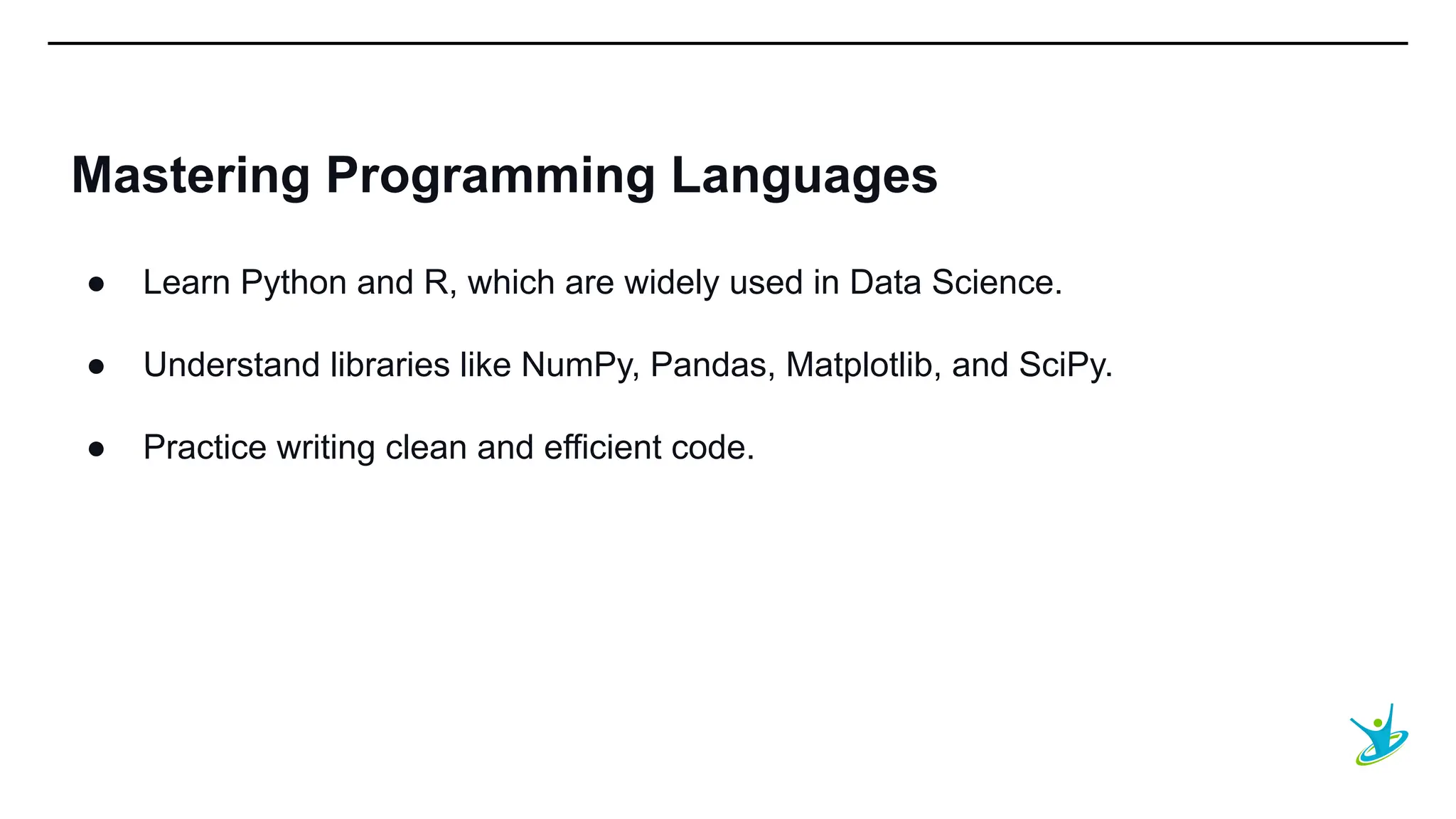 SEPT 20XX
Mastering Programming Languages
● Learn Python and R, which are widely used in Data Science.
● Understand libraries like NumPy, Pandas, Matplotlib, and SciPy.
● Practice writing clean and efficient code.
 