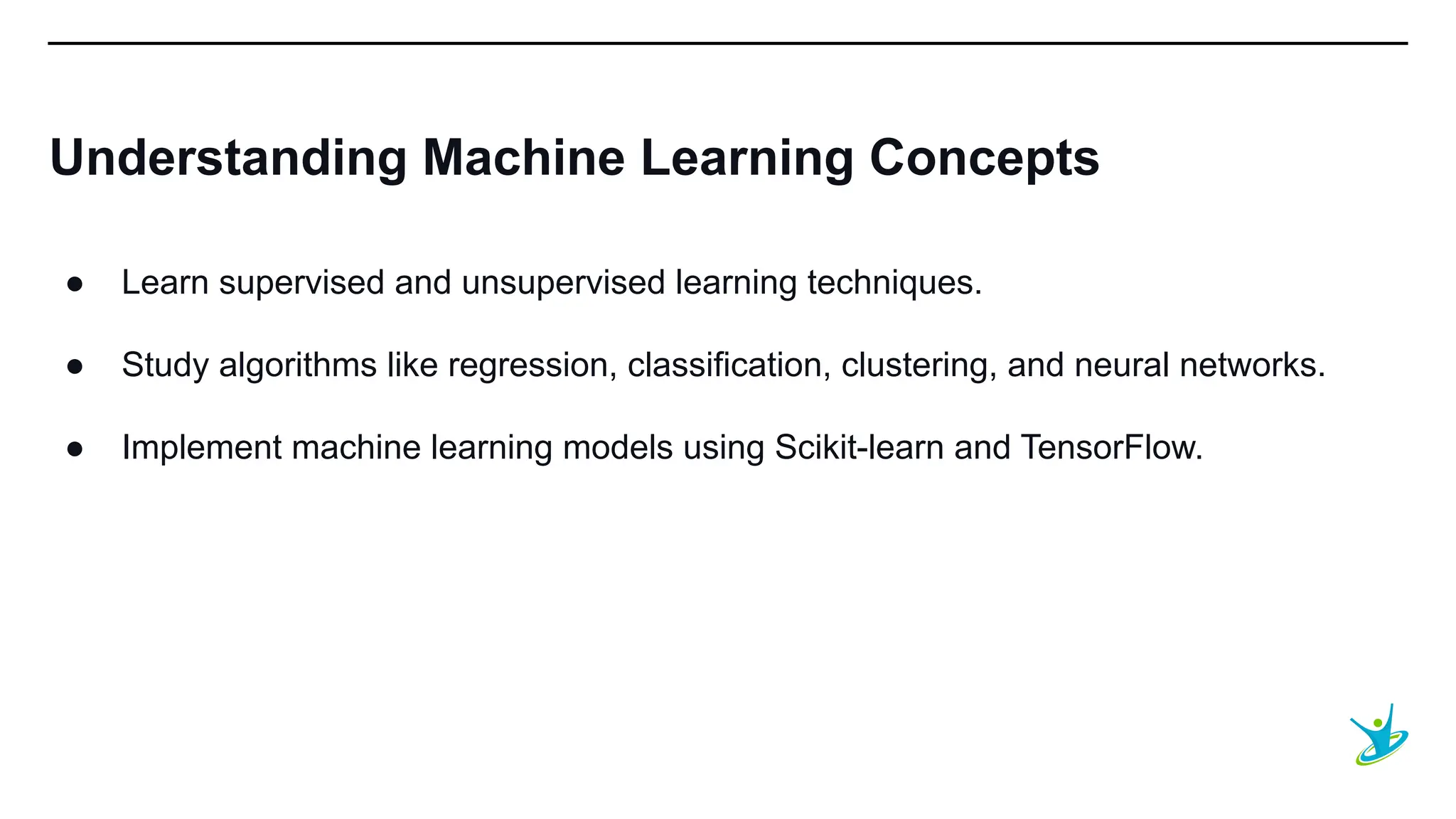 SEPT 20XX
Understanding Machine Learning Concepts
● Learn supervised and unsupervised learning techniques.
● Study algorithms like regression, classification, clustering, and neural networks.
● Implement machine learning models using Scikit-learn and TensorFlow.
 