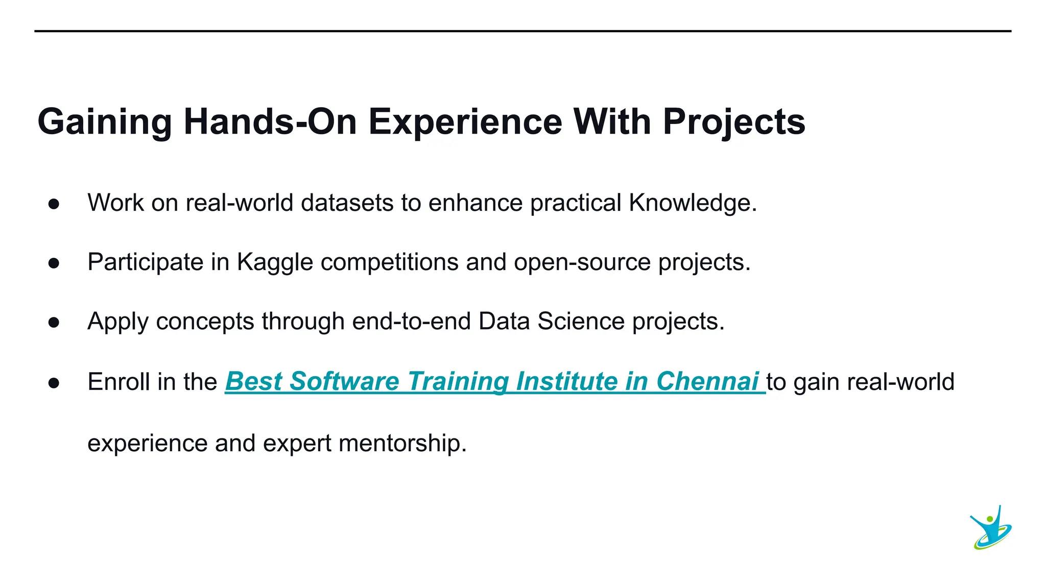 SEPT 20XX
Gaining Hands-On Experience With Projects
● Work on real-world datasets to enhance practical Knowledge.
● Participate in Kaggle competitions and open-source projects.
● Apply concepts through end-to-end Data Science projects.
● Enroll in the Best Software Training Institute in Chennai to gain real-world
experience and expert mentorship.
 