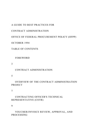 A GUIDE TO BEST PRACTICES FOR
CONTRACT ADMINISTRATION
OFFICE OF FEDERAL PROCUREMENT POLICY (OFPP)
OCTOBER 1994
TABLE OF CONTENTS
FOREWORD
3
CONTRACT ADMINISTRATION
5
OVERVIEW OF THE CONTRACT ADMINISTRATION
PROJECT
7
CONTRACTING OFFICER'S TECHNICAL
REPRESENTATIVE (COTR)
9
VOUCHER/INVOICE REVIEW, APPROVAL, AND
PROCESSING
 