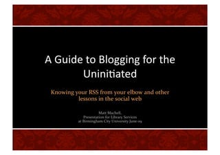 A Guide to Blogging for the 
       Unini2ated 
 Knowing your RSS from your elbow and other 
          lessons in the social web 

                      Matt Machell,  
             Presentation for Library Services  
          at Birmingham City University June 09  
 