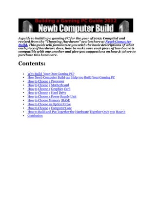 A guide to building a gaming PC for the year of 2012: Compiled and
revised from the "Choosing Hardware" section here at Newb Computer
Build. This guide will familiarize you with the basic descriptions of what
each piece of hardware does, how to make sure each piece of hardware is
compatible with one another and give you suggestions on how & where to
purchase this hardware.


Contents:
     Why Build Your Own Gaming PC?
     How Newb Computer Build can Help you Build Your Gaming PC
     How to Choose a Processor
     How to Choose a Motherboard
     How to Choose a Graphics Card
     How to Choose a Hard Drive
     How to Choose a Power Supply Unit
     How to Choose Memory (RAM)
     How to Choose an Optical Drive
     How to Choose a Computer Case
     How to Build and Put Together the Hardware Together Once you Have it
     Conclusion
 
