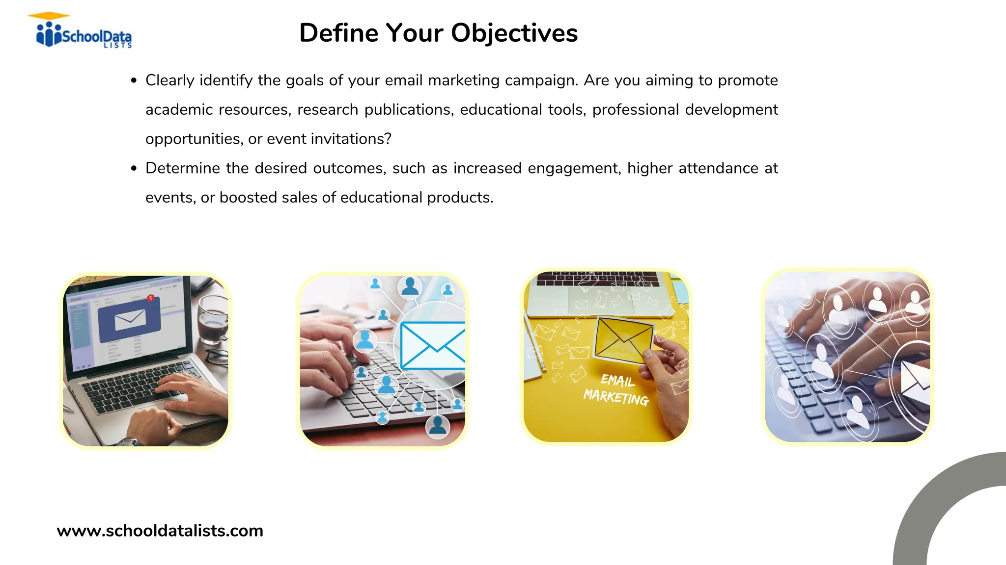 Define Your Objectives
Clearly identify the goals of your email marketing campaign. Are you aiming to promote
academic resources, research publications, educational tools, professional development
opportunities, or event invitations?
Determine the desired outcomes, such as increased engagement, higher attendance at
events, or boosted sales of educational products.
www.schooldatalists.com
 