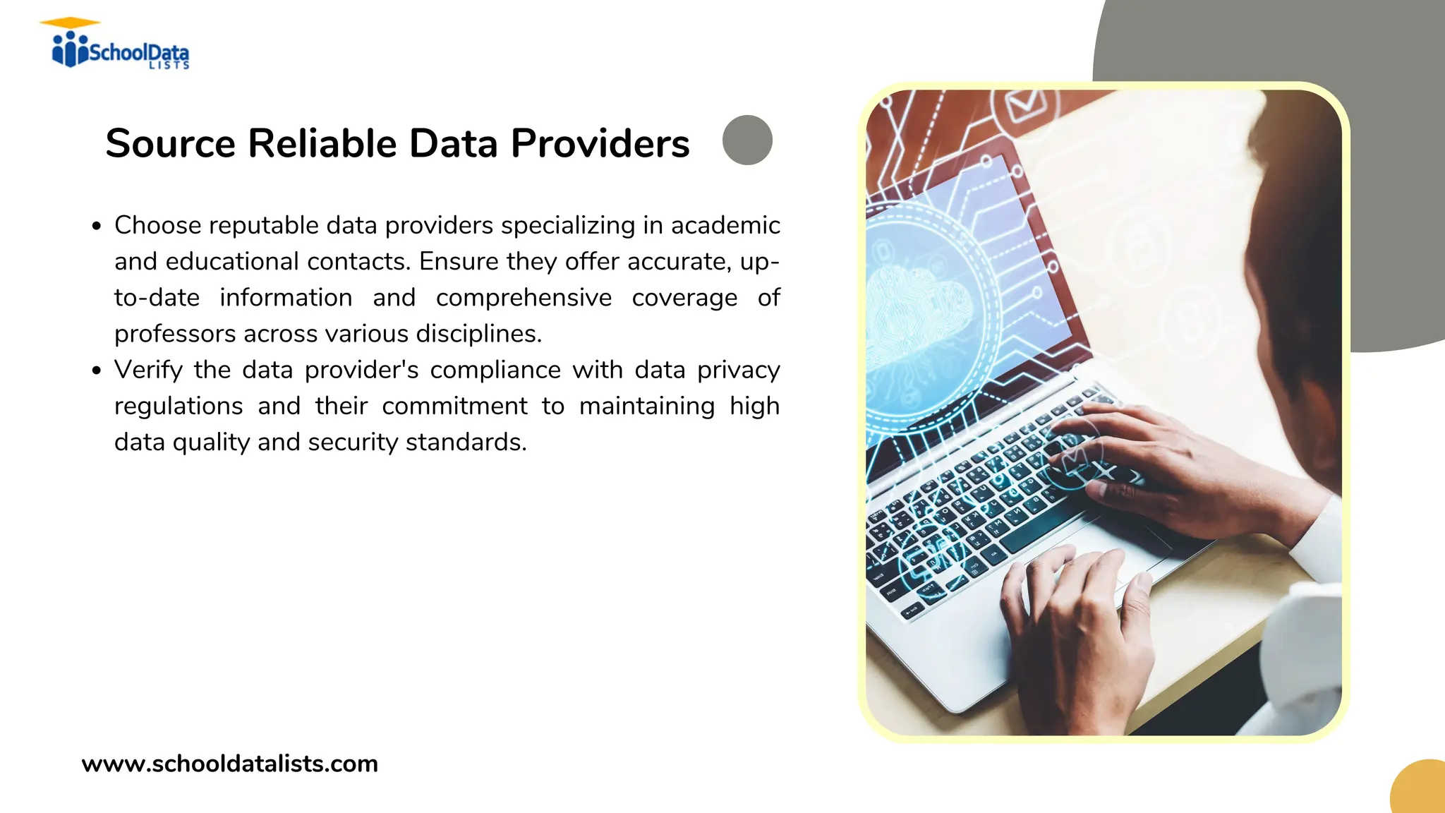 Source Reliable Data Providers
Choose reputable data providers specializing in academic
and educational contacts. Ensure they offer accurate, up-
to-date information and comprehensive coverage of
professors across various disciplines.
Verify the data provider's compliance with data privacy
regulations and their commitment to maintaining high
data quality and security standards.
www.schooldatalists.com
 