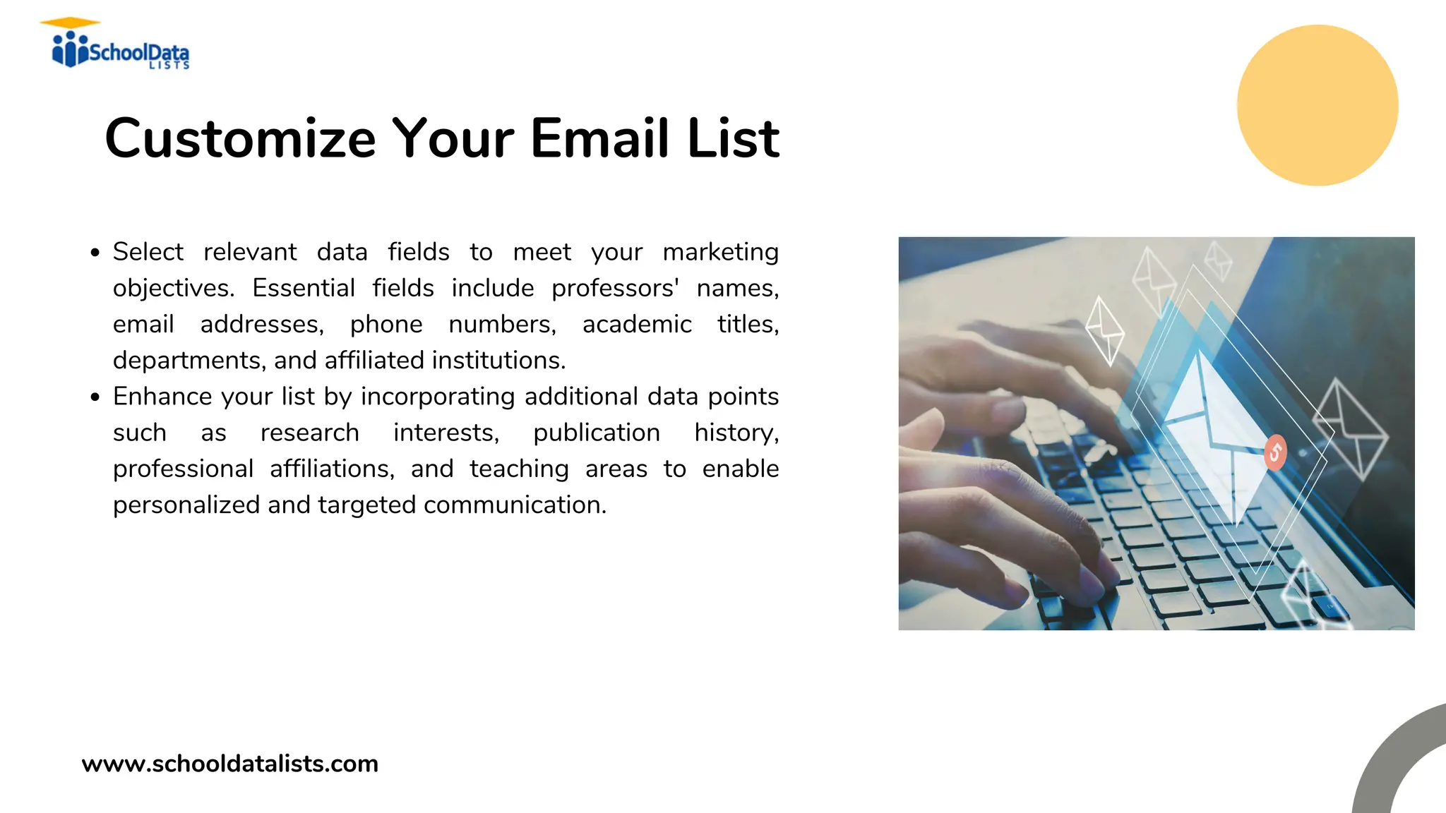 Customize Your Email List
Select relevant data fields to meet your marketing
objectives. Essential fields include professors' names,
email addresses, phone numbers, academic titles,
departments, and affiliated institutions.
Enhance your list by incorporating additional data points
such as research interests, publication history,
professional affiliations, and teaching areas to enable
personalized and targeted communication.
www.schooldatalists.com
 