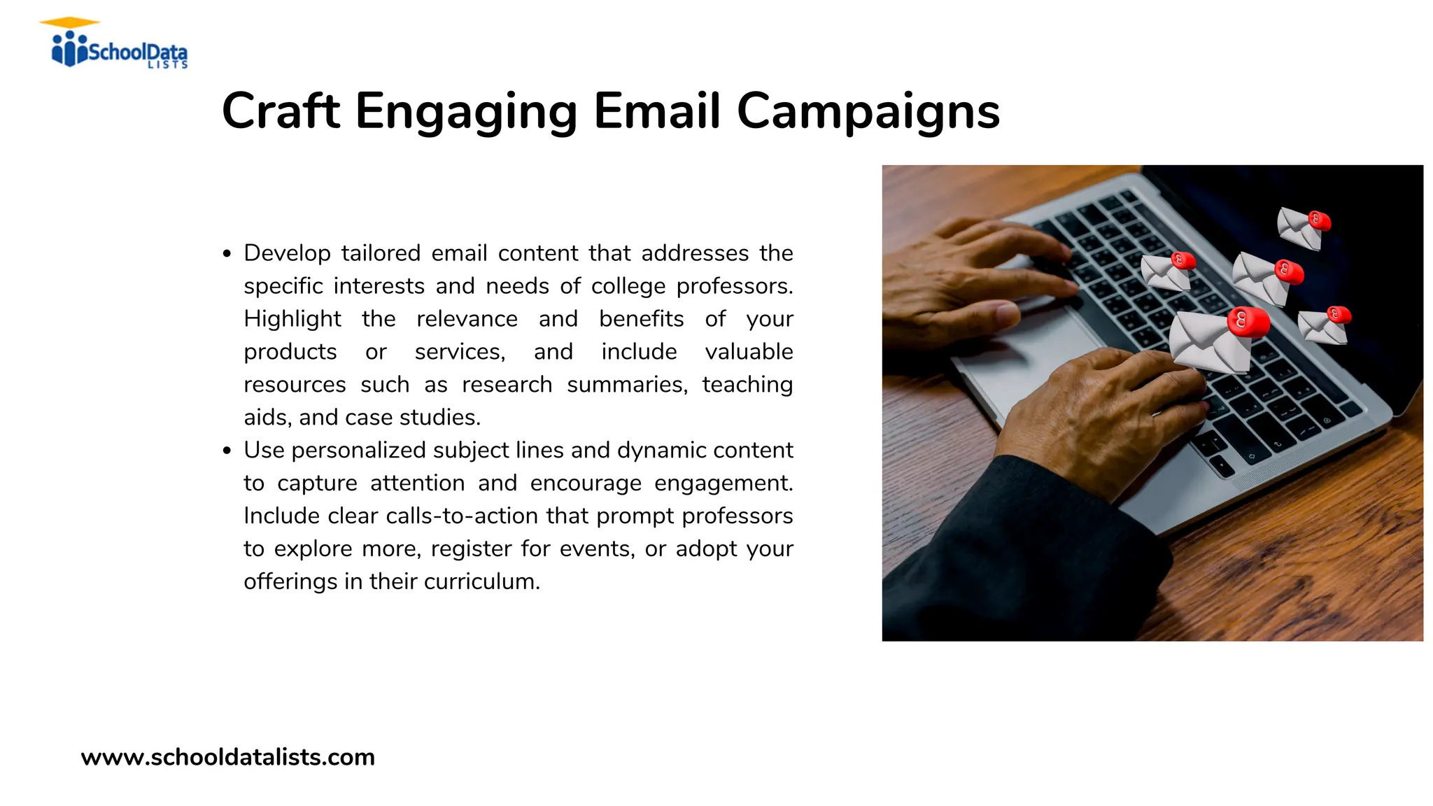 Craft Engaging Email Campaigns
Develop tailored email content that addresses the
specific interests and needs of college professors.
Highlight the relevance and benefits of your
products or services, and include valuable
resources such as research summaries, teaching
aids, and case studies.
Use personalized subject lines and dynamic content
to capture attention and encourage engagement.
Include clear calls-to-action that prompt professors
to explore more, register for events, or adopt your
offerings in their curriculum.
www.schooldatalists.com
 