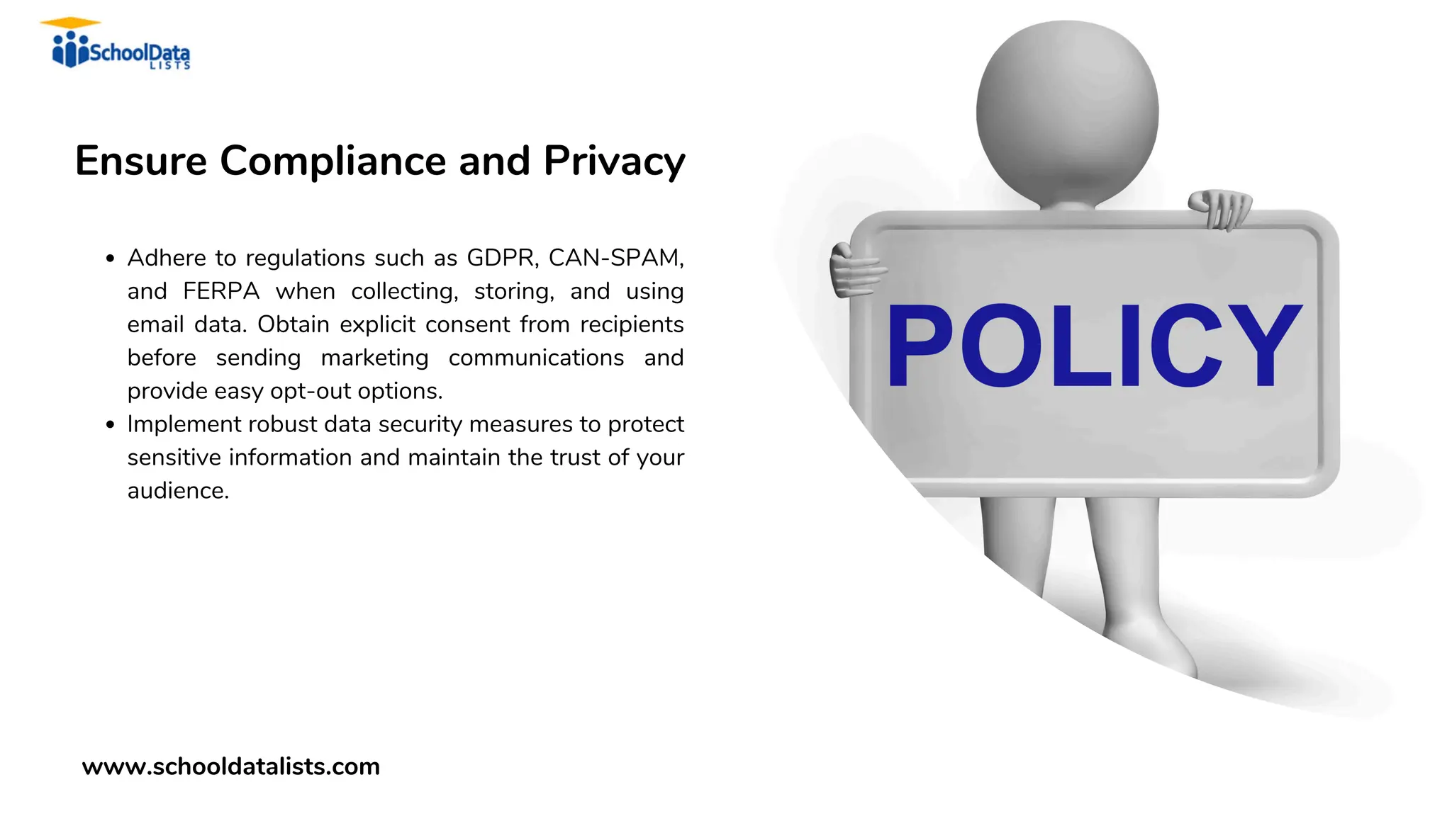 Ensure Compliance and Privacy
Adhere to regulations such as GDPR, CAN-SPAM,
and FERPA when collecting, storing, and using
email data. Obtain explicit consent from recipients
before sending marketing communications and
provide easy opt-out options.
Implement robust data security measures to protect
sensitive information and maintain the trust of your
audience.
www.schooldatalists.com
 