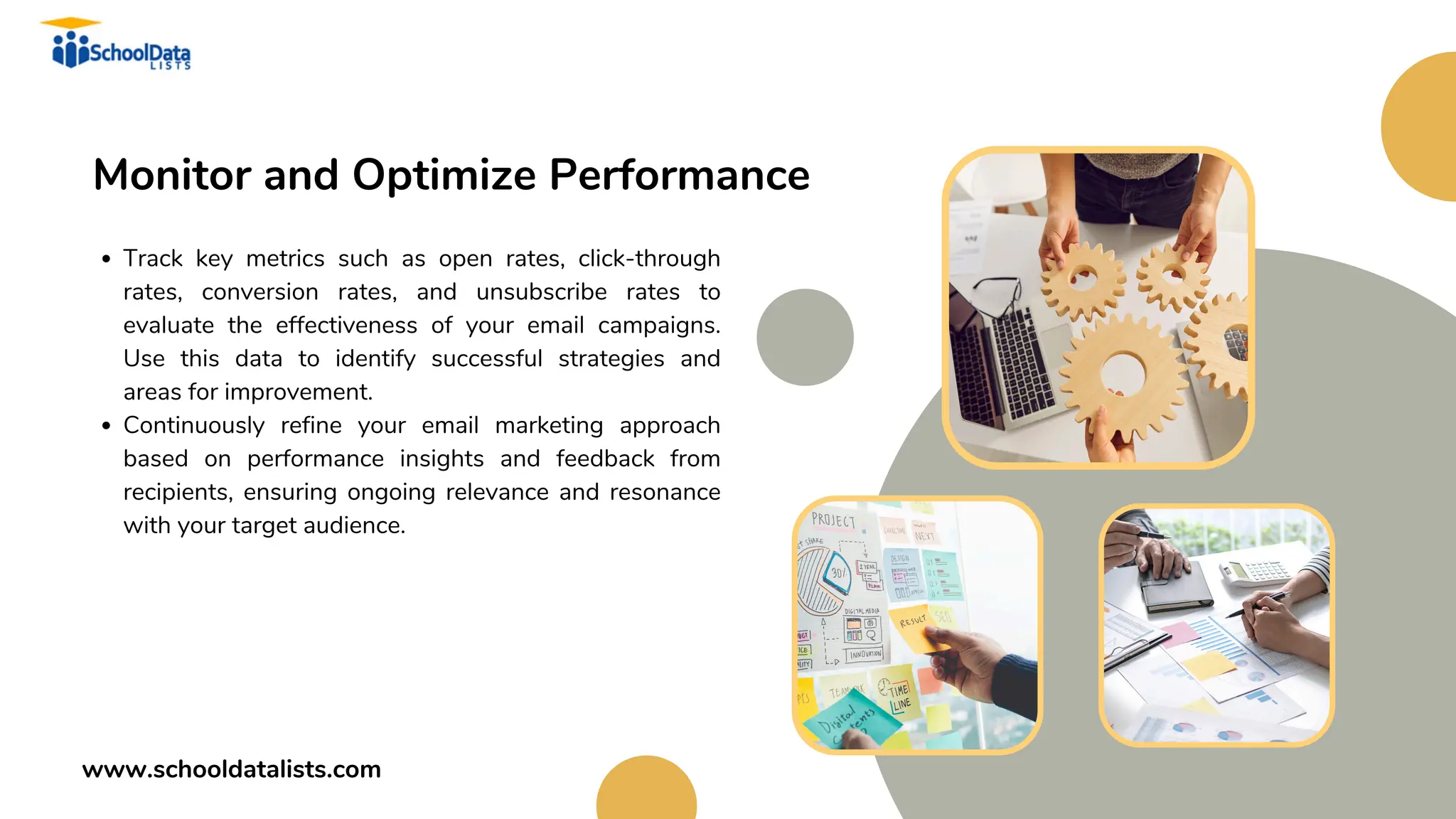 Monitor and Optimize Performance
Track key metrics such as open rates, click-through
rates, conversion rates, and unsubscribe rates to
evaluate the effectiveness of your email campaigns.
Use this data to identify successful strategies and
areas for improvement.
Continuously refine your email marketing approach
based on performance insights and feedback from
recipients, ensuring ongoing relevance and resonance
with your target audience.
www.schooldatalists.com
 