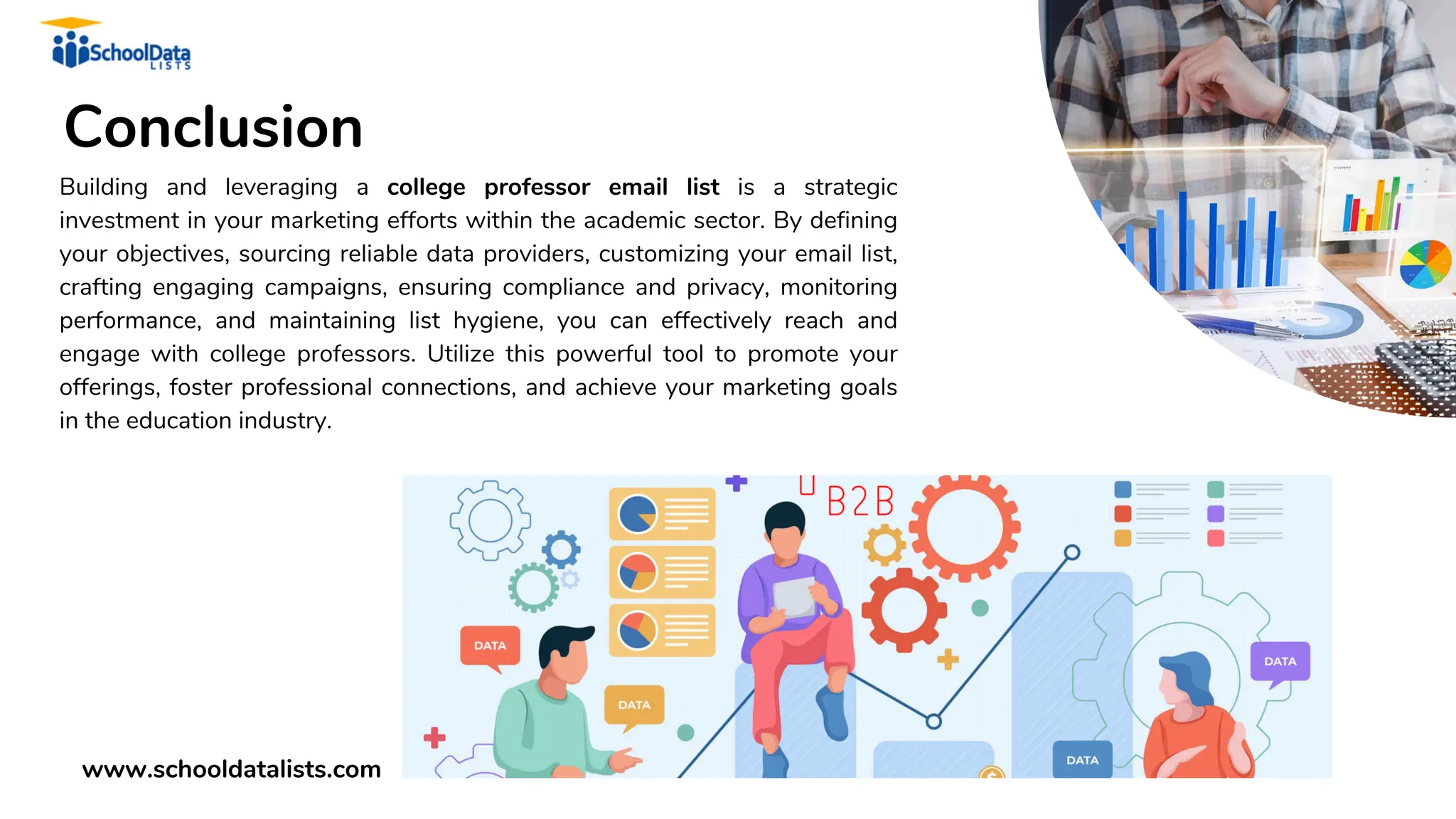 Conclusion
Building and leveraging a college professor email list is a strategic
investment in your marketing efforts within the academic sector. By defining
your objectives, sourcing reliable data providers, customizing your email list,
crafting engaging campaigns, ensuring compliance and privacy, monitoring
performance, and maintaining list hygiene, you can effectively reach and
engage with college professors. Utilize this powerful tool to promote your
offerings, foster professional connections, and achieve your marketing goals
in the education industry.
www.schooldatalists.com
 