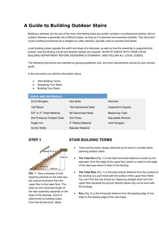 A Guide to Building Outdoor Stairs
 Building a stairway can be one of the most intimidating tasks any builder–amateur or professional–tackles. But an
 outdoor stairway is generally not a difficult project, as long as it is planned and executed carefully. This document
 covers building procedures for a straight-run utility stairway, typically used on porches and decks.

 Local building codes regulate the width and slope of a staircase, as well as how the assembly is supported and
 braced, how the landing is built and whether railings are required. ALWAYS CHECK WITH YOUR LOCAL
 BUILDING DEPARTMENT BEFORE DESIGNING A STAIRWAY, AND FOLLOW ALL LOCAL CODES.

 The following instructions are intended as general guidelines only, and local requirements should be your primary
 guide.

 In this document you will find information about:

     •   Stair-Building Terms
     •   Designing Your Stairs
     •   Building Your Stairs


  TOOLS AND MATERIALS

   2x10 Stringers                       Hex Bolts                          Hammer

   1x8 Risers                           16d Galvanized Nails               Carpenter's Square

   5/4" or 2" Tread Material            8d Galvanized Nails                Measuring Tape
   2x6 Pressure-Treated Cleat           4x4 Posts                          Adjustable Wrench
   Angle Iron                           2" Railing Material                Joist Hangers
   Anchor Bolts                         Baluster Material



 STEP 1                                 STAIR BUILDING TERMS

                                           •    There are five basic design elements you'll need to consider when
                                                planning outdoor stairs:

                                           •    The Total Run (Fig. 1) is the total horizontal distance covered by the
                                                staircase, from the edge of the upper floor (porch or deck) to the edge
                                                of the staircase where it rests on the landing.


 FIG. 1 - How a stairway is built
                                           •    The Total Rise (Fig. 1) is the total vertical distance from the surface of
                                                the landing to a point level with the surface of the upper floor (Note:
 depends primarily on the total rise–
                                                You can't find the rise simply by measuring straight down from the
 the vertical dimension from the
                                                upper floor because the ground directly below may not be level with
 upper floor to the lower floor. The
                                                the landing).
 total run–the horizontal length of
 the stair assembly–depends on the
                                           •    Run (Fig. 2) is the horizontal distance from the leading edge of one
 slope of the stairway, which is
                                                tread to the leading edge of the next tread.
 determined by building codes.
 From the Sunset book, Basic
 