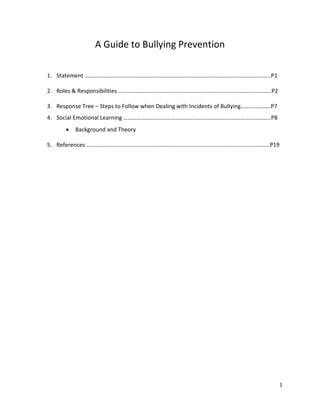 1
A Guide to Bullying Prevention
1. Statement …………………………………………………………………………………………………………………P1
2. Roles & Responsibilities …………………………………………………………………………………………….P2
3. Response Tree – Steps to Follow when Dealing with Incidents of Bullying…………………P7
4. Social Emotional Learning ……………………………………………………………………………….………..P8
• Background and Theory
5. References ……………………………………………………………………………………………………………….P19
 