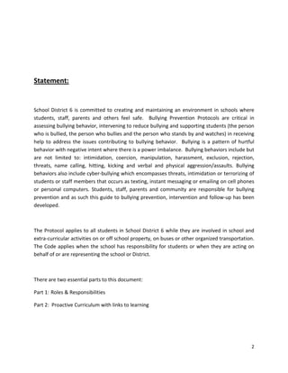 2
Statement:
School District 6 is committed to creating and maintaining an environment in schools where
students, staff, parents and others feel safe. Bullying Prevention Protocols are critical in
assessing bullying behavior, intervening to reduce bullying and supporting students (the person
who is bullied, the person who bullies and the person who stands by and watches) in receiving
help to address the issues contributing to bullying behavior. Bullying is a pattern of hurtful
behavior with negative intent where there is a power imbalance. Bullying behaviors include but
are not limited to: intimidation, coercion, manipulation, harassment, exclusion, rejection,
threats, name calling, hitting, kicking and verbal and physical aggression/assaults. Bullying
behaviors also include cyber-bullying which encompasses threats, intimidation or terrorizing of
students or staff members that occurs as texting, instant messaging or emailing on cell phones
or personal computers. Students, staff, parents and community are responsible for bullying
prevention and as such this guide to bullying prevention, intervention and follow-up has been
developed.
The Protocol applies to all students in School District 6 while they are involved in school and
extra-curricular activities on or off school property, on buses or other organized transportation.
The Code applies when the school has responsibility for students or when they are acting on
behalf of or are representing the school or District.
There are two essential parts to this document:
Part 1: Roles & Responsibilities
Part 2: Proactive Curriculum with links to learning
 