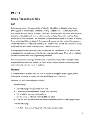 3
PART 1
Roles / Responsibilities
Staff:
Bullying prevention is the responsibility of all staff. School District 6 has identified three
primary goals to develop Social Emotional Learning Competencies. Teachers, counselors,
intervention workers, teacher assistants, bus drivers, administrators, librarians, administrative
assistants and custodians all need to take ownership and play their part in teaching these
essential skills to our students. It is important to report and document all incidents of bullying.
These incidents will be investigated. Once assessed, appropriate interventions/consequences
will be implemented to address the needs of the person who is bullied, the person who bullies
and the person who stands by and watches. (See Response Tree).
Bullying prevention will be incorporated into what we do; It will be part of our school culture,
embedded in the curriculum as well as having a cross-curricular focus. There will be emphasis
on individual and school-wide programming/initiatives.
Monitoring behavior tracking data and school perception surveys will be very important as
analysis of the data will help address the issues around bullying and determine appropriate
interventions to meet the needs of students.
Students:
It is important that students learn the skills to prevent bullying that might happen, diffuse
bullying that is starting to happen and deal with bullying after it happens.
Skills that can help students prevent bullying:
Report Bullying;
• Report bullying when you need adult help
• Know the difference between “ratting” and “reporting”
• Tell an adult if someone else is bullying
• Call the police or Kids Help Phone (1-888-668-6868)
• Save and print any online information/correspondence related to a bullying incident
Talk about Bullying;
• Self-Talk – Give yourself a pep talk with encouraging thoughts
 