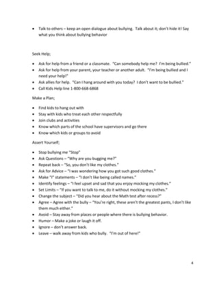 4
• Talk to others – keep an open dialogue about bullying. Talk about it; don’t hide it! Say
what you think about bullying behavior
Seek Help;
• Ask for help from a friend or a classmate. “Can somebody help me? I’m being bullied.”
• Ask for help from your parent, your teacher or another adult. “I’m being bullied and I
need your help!”
• Ask allies for help. “Can I hang around with you today? I don’t want to be bullied.”
• Call Kids Help line 1-800-668-6868
Make a Plan;
• Find kids to hang out with
• Stay with kids who treat each other respectfully
• Join clubs and activities
• Know which parts of the school have supervisors and go there
• Know which kids or groups to avoid
Assert Yourself;
• Stop bullying me “Stop”
• Ask Questions – “Why are you bugging me?”
• Repeat back – “So, you don’t like my clothes.”
• Ask for Advice – “I was wondering how you got such good clothes.”
• Make “I” statements – “I don’t like being called names.”
• Identify feelings – “I feel upset and sad that you enjoy mocking my clothes.”
• Set Limits – “If you want to talk to me, do it without mocking my clothes.”
• Change the subject – “Did you hear about the Math test after recess?”
• Agree – Agree with the bully – “You’re right, these aren’t the greatest pants, I don’t like
them much either.”
• Avoid – Stay away from places or people where there is bullying behavior.
• Humor – Make a joke or laugh it off.
• Ignore – don’t answer back.
• Leave – walk away from kids who bully. “I’m out of here!”
 