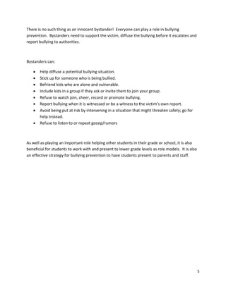 5
There is no such thing as an innocent bystander! Everyone can play a role in bullying
prevention. Bystanders need to support the victim, diffuse the bullying before it escalates and
report bullying to authorities.
Bystanders can:
• Help diffuse a potential bullying situation.
• Stick up for someone who is being bullied.
• Befriend kids who are alone and vulnerable.
• Include kids in a group if they ask or invite them to join your group.
• Refuse to watch join, cheer, record or promote bullying.
• Report bullying when it is witnessed or be a witness to the victim’s own report.
• Avoid being put at risk by intervening in a situation that might threaten safety; go for
help instead.
• Refuse to listen to or repeat gossip/rumors
As well as playing an important role helping other students in their grade or school, it is also
beneficial for students to work with and present to lower grade levels as role models. It is also
an effective strategy for bullying prevention to have students present to parents and staff.
 