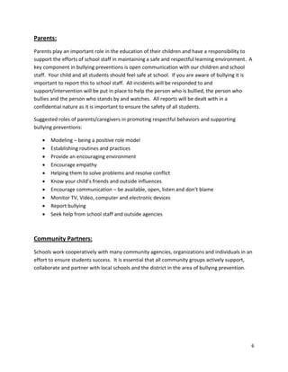 6
Parents:
Parents play an important role in the education of their children and have a responsibility to
support the efforts of school staff in maintaining a safe and respectful learning environment. A
key component in bullying preventions is open communication with our children and school
staff. Your child and all students should feel safe at school. If you are aware of bullying it is
important to report this to school staff. All incidents will be responded to and
support/intervention will be put in place to help the person who is bullied, the person who
bullies and the person who stands by and watches. All reports will be dealt with in a
confidential nature as it is important to ensure the safety of all students.
Suggested roles of parents/caregivers in promoting respectful behaviors and supporting
bullying preventions:
• Modeling – being a positive role model
• Establishing routines and practices
• Provide an encouraging environment
• Encourage empathy
• Helping them to solve problems and resolve conflict
• Know your child’s friends and outside influences
• Encourage communication – be available, open, listen and don’t blame
• Monitor TV, Video, computer and electronic devices
• Report bullying
• Seek help from school staff and outside agencies
Community Partners:
Schools work cooperatively with many community agencies, organizations and individuals in an
effort to ensure students success. It is essential that all community groups actively support,
collaborate and partner with local schools and the district in the area of bullying prevention.
 