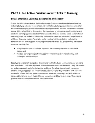 8
PART 2 Pro Active Curriculum with links to learning
Social Emotional Learning: Background and Theory
School District 6 recognizes that Bullying Prevention Protocols are necessary in assessing and
reducing bullying behavior in our schools. Never the less, bullying prevention measures often
fall short in developing prosocial skills necessary to prevent this behavior and enhance students
coping skills. School District 6 recognizes the importance of integrating social, emotional, and
academic learning opportunities to enhance students’ skills and abilities. Social and Emotional
Learning (SEL) is the process of developing fundamental social and emotional competencies in
children. Bolstering students’ strengths and preventing bullying and other maladaptive
behaviors are the primary goals of SEL programs and initiatives. SEL programming is based on
the understanding that:
• Many different kinds of problem behaviors are caused by the same or similar risk
factors, and
• The best learning emerges from supportive relationships that make learning both
challenging and meaningful.
Socially and emotionally competent children and youth effectively communicate and get along
well with others. They have a positive attitude and can handle their emotions. They are able to
set and achieve goals and effectively solve problems. Socially and emotionally competent
children and young people are concerned about other people, they empathize with and show
respect for others, and they appreciate diversity. Moreover, they negotiate with others to
solve problems, have good refusal skills and know when and how to seek help. They make a
positive contribution to their families and communities.
 