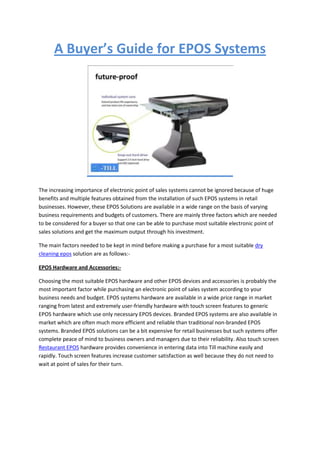 A Buyer’s Guide for EPOS Systems




The increasing importance of electronic point of sales systems cannot be ignored because of huge
benefits and multiple features obtained from the installation of such EPOS systems in retail
businesses. However, these EPOS Solutions are available in a wide range on the basis of varying
business requirements and budgets of customers. There are mainly three factors which are needed
to be considered for a buyer so that one can be able to purchase most suitable electronic point of
sales solutions and get the maximum output through his investment.

The main factors needed to be kept in mind before making a purchase for a most suitable dry
cleaning epos solution are as follows:-

EPOS Hardware and Accessories:-

Choosing the most suitable EPOS hardware and other EPOS devices and accessories is probably the
most important factor while purchasing an electronic point of sales system according to your
business needs and budget. EPOS systems hardware are available in a wide price range in market
ranging from latest and extremely user-friendly hardware with touch screen features to generic
EPOS hardware which use only necessary EPOS devices. Branded EPOS systems are also available in
market which are often much more efficient and reliable than traditional non-branded EPOS
systems. Branded EPOS solutions can be a bit expensive for retail businesses but such systems offer
complete peace of mind to business owners and managers due to their reliability. Also touch screen
Restaurant EPOS hardware provides convenience in entering data into Till machine easily and
rapidly. Touch screen features increase customer satisfaction as well because they do not need to
wait at point of sales for their turn.
 