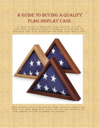 A Guide to Buying a Quality
Flag Display Case
An Armed forces or Remembrance flag situation is a very
individual product purchased to recognize and also show the
discussion flag of an enjoyed one and ought to be made to last.
When searching for a flag display screen instance, exactly what
should you seek? Appearance, style, and cost are typically the
vital aspects involved in making the purchase.
 