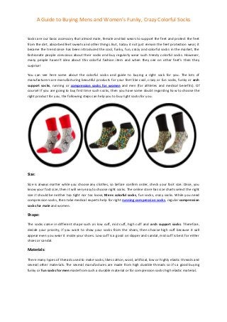 A Guide to Buying Mens and Women’s Funky, Crazy Colorful Socks
Socks are our basic accessory that almost male, female and kid wears to support the feet and protect the feet
from the dirt, absorbed feet sweats and other things. But, today it not just remain the feet protection wear, it
became the trend since has been introduced the cool, funky, fun, crazy and colorful socks in the market, the
fashionate people conscious about their socks and buy regularly wear such trendy colorful socks. However,
many people haven’t idea about this colorful fashion item and when they see on other feet’s then they
surprise!
You can see here some about the colorful socks and guide to buying a right sock for you. The lots of
manufacturers are manufacturing beautiful products for your feet like cool, crazy or fun socks, funky or arch
support socks, running or compression socks for women and men (for athletes and medical benefits). Of
course! If you are going to buy first time such socks, then you have some doubt regarding how to choose the
right product for you, the following steps can help you to buy right socks for you.
Size:
Size is always matter while you choose any clothes, so before confirm order, check your foot size. Once, you
know your foot size, then it will very easy to choose right socks. The online store has size charts select the right
size it should be neither too tight nor too loose, Mens colorful socks, fun socks, crazy socks. While you need
compression socks, then take medical experts help for right running compression socks, regular compression
socks for male and women.
Shape:
The socks come in different shape such as low cuff, mid cuff, high cuff and arch support socks. Therefore,
decide your priority, if you want to show your socks from the shoes, then choose high cuff because it will
appear even you wear it inside your shoes. Low cuff is a good on slipper and sandal, mid cuff is best for either
shoes or sandal.
Materials:
There many types of threads used to make socks, likes cotton, wool, artificial, low or highly elastic threads and
several other materials. The several manufactures are made from high durable threads so it’s a good buying
funky or fun socks for men made from such a durable material or for compression socks high elastic material.
 