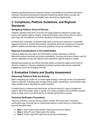 Adopting standardized security measures reduces vulnerabilities and maintains operational
continuity. Educational frameworks emphasize transferring session tokens securely and
updating recovery credentials immediately upon acquiring any digital profile.
2. Compliance, Platform Guidelines, and Regional
Standards
Navigating Platform Terms of Service
Telegram maintains strict terms of service and usage guidelines designed to protect user
privacy and maintain platform integrity. Understanding these rules ensures that any actions
taken align with the platform's community standards and technical parameters.
Familiarity with acceptable use policies helps users avoid account restrictions or automated
flagging mechanisms. Industry best practices consistently stress the importance of reviewing
platform updates and adhering to community guidelines during any ownership transition.
Regional Considerations in the United States
Operating digital accounts within the United States involves awareness of national
telecommunications standards and privacy expectations. Ensuring that phone numbers used for
account registration comply with regional carrier standards supports long-term stability.
Maintaining transparency and ethical standards fosters a trustworthy digital environment for
American audiences. Following established compliance guides helps ensure sustainable
engagement across all messaging channels.
3. Evaluation Criteria and Quality Assessment
Assessing Historical Data and Activity
Before integrating any profile into a broader digital strategy, a thorough review of its operational
history is essential. Evaluating past message activity, group memberships, and interaction rates
offers valuable context regarding the profile's standing.
A reliable source or experienced administrator will advise looking for organic engagement
patterns rather than sudden spikes in activity. This careful evaluation ensures that the acquired
profile is stable, active, and well-suited for its intended administrative purpose.
Technical Verification Procedures
Technical verification involves checking session stability, API access limits, and device
authorization logs. Ensuring that no unauthorized sessions remain active is a critical step in
securing the digital asset.
●​ Step 1: Audit current active sessions inside account privacy settings.
●​ Step 2: Verify API and TData session file validity.
●​ Step 3: Confirm regional IP alignment during initial authorization.
 