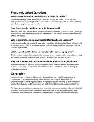 Frequently Asked Questions
What factors determine the stability of a Telegram profile?
Profile stability depends on account age, consistent activity history, and proper security
configuration. Utilizing strong two-step verification and maintaining regular interaction patterns
contribute to long-term account health.
How does two-step verification protect an account?
Two-step verification adds an extra password layer required when logging into an account from
a new device. This prevents unauthorized access even if the primary verification code sent via
SMS is intercepted.
Why is regional consistency important for USA-based accounts?
Using phone numbers and network parameters consistent with the United States helps prevent
automated security flags. It ensures smoother verification processes and aligns with regional
platform expectations.
What steps should be taken immediately after acquiring a profile?
The immediate steps include updating the recovery phone number, setting up a robust two-step
verification password, and terminating all active sessions from previous devices.
How can administrators ensure compliance with platform guidelines?
Administrators should regularly review Telegram's official terms of service, avoid prohibited
automation practices, and maintain ethical communication standards within all managed
channels and groups.
Conclusion
Navigating the acquisition of Telegram accounts safely in the United States requires a
commitment to procedural discipline, robust security, and platform compliance. By
understanding the underlying architecture of digital profiles and adhering to strict verification
standards, individuals and organizations can protect their communication assets effectively.
As digital communication methods continue to evolve, maintaining an informed and methodical
approach remains paramount. Emphasizing transparency, strong security practices, and
continuous learning ensures sustainable success across all digital engagement initiatives.
 