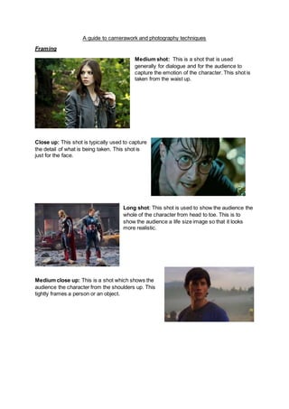 A guide to camerawork and photography techniques
Framing
Medium shot: This is a shot that is used
generally for dialogue and for the audience to
capture the emotion of the character. This shot is
taken from the waist up.
Close up: This shot is typically used to capture
the detail of what is being taken. This shot is
just for the face.
Long shot: This shot is used to show the audience the
whole of the character from head to toe. This is to
show the audience a life size image so that it looks
more realistic.
Medium close up: This is a shot which shows the
audience the character from the shoulders up. This
tightly frames a person or an object.
 