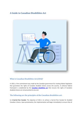 A Guide to Canadian Disabilities Act
What is Canadian Disabilities Act (CDA)?
In 2015, a firm commitment was made by the Canadian government for creating federal legislation
that guarantees the rights of Canadian disabled citizens across the country. A cohesive federal
framework is established by the Canadian disabilities act that ensures the rights of Canadian
disabled citizens are not prevented at any cost.
The following are the principles of the Canadian disabilities act:
1. A barrier-free Canada: The objective of CDA is to achieve a barrier-free Canada for disabled
Canadian citizens. Upon proclamation, the implementation will begin immediately to ensure that all
 