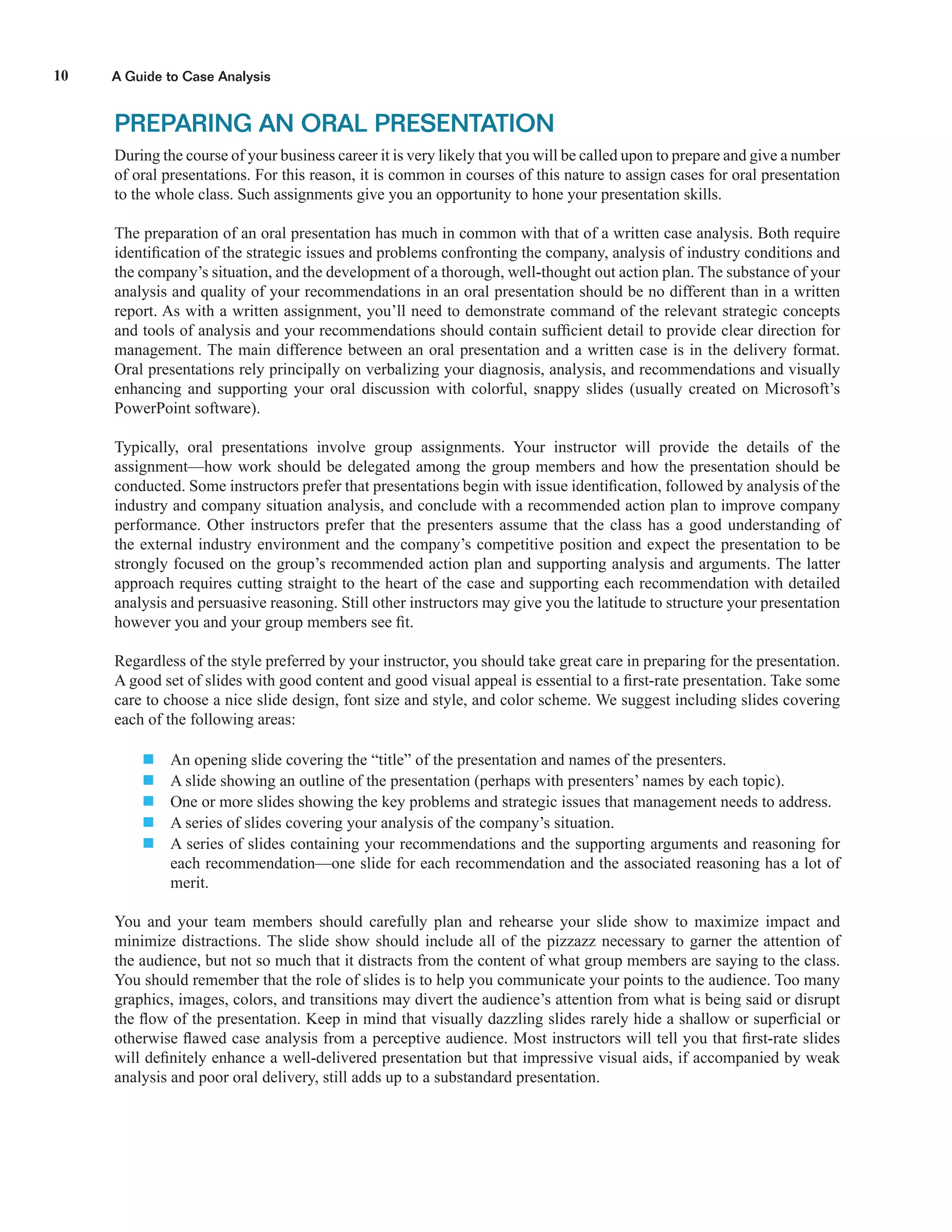 A Guide to Case Analysis10
PREPARING AN ORAL PRESENTATION
During the course of your business career it is very likely that you will be called upon to prepare and give a number
of oral presentations. For this reason, it is common in courses of this nature to assign cases for oral presentation
to the whole class. Such assignments give you an opportunity to hone your presentation skills.
The preparation of an oral presentation has much in common with that of a written case analysis. Both require
identiﬁcation of the strategic issues and problems confronting the company, analysis of industry conditions and
the company’s situation, and the development of a thorough, well-thought out action plan. The substance of your
analysis and quality of your recommendations in an oral presentation should be no different than in a written
report. As with a written assignment, you’ll need to demonstrate command of the relevant strategic concepts
and tools of analysis and your recommendations should contain sufﬁcient detail to provide clear direction for
management. The main difference between an oral presentation and a written case is in the delivery format.
Oral presentations rely principally on verbalizing your diagnosis, analysis, and recommendations and visually
enhancing and supporting your oral discussion with colorful, snappy slides (usually created on Microsoft’s
PowerPoint software).
Typically, oral presentations involve group assignments. Your instructor will provide the details of the
assignment—how work should be delegated among the group members and how the presentation should be
conducted. Some instructors prefer that presentations begin with issue identiﬁcation, followed by analysis of the
industry and company situation analysis, and conclude with a recommended action plan to improve company
performance. Other instructors prefer that the presenters assume that the class has a good understanding of
the external industry environment and the company’s competitive position and expect the presentation to be
strongly focused on the group’s recommended action plan and supporting analysis and arguments. The latter
approach requires cutting straight to the heart of the case and supporting each recommendation with detailed
analysis and persuasive reasoning. Still other instructors may give you the latitude to structure your presentation
however you and your group members see ﬁt.
Regardless of the style preferred by your instructor, you should take great care in preparing for the presentation.
A good set of slides with good content and good visual appeal is essential to a ﬁrst-rate presentation. Take some
care to choose a nice slide design, font size and style, and color scheme. We suggest including slides covering
each of the following areas:
 An opening slide covering the “title” of the presentation and names of the presenters.
 A slide showing an outline of the presentation (perhaps with presenters’ names by each topic).
 One or more slides showing the key problems and strategic issues that management needs to address.
 A series of slides covering your analysis of the company’s situation.
 A series of slides containing your recommendations and the supporting arguments and reasoning for
each recommendation—one slide for each recommendation and the associated reasoning has a lot of
merit.
You and your team members should carefully plan and rehearse your slide show to maximize impact and
minimize distractions. The slide show should include all of the pizzazz necessary to garner the attention of
the audience, but not so much that it distracts from the content of what group members are saying to the class.
You should remember that the role of slides is to help you communicate your points to the audience. Too many
graphics, images, colors, and transitions may divert the audience’s attention from what is being said or disrupt
the ﬂow of the presentation. Keep in mind that visually dazzling slides rarely hide a shallow or superﬁcial or
otherwise ﬂawed case analysis from a perceptive audience. Most instructors will tell you that ﬁrst-rate slides
will deﬁnitely enhance a well-delivered presentation but that impressive visual aids, if accompanied by weak
analysis and poor oral delivery, still adds up to a substandard presentation.
 