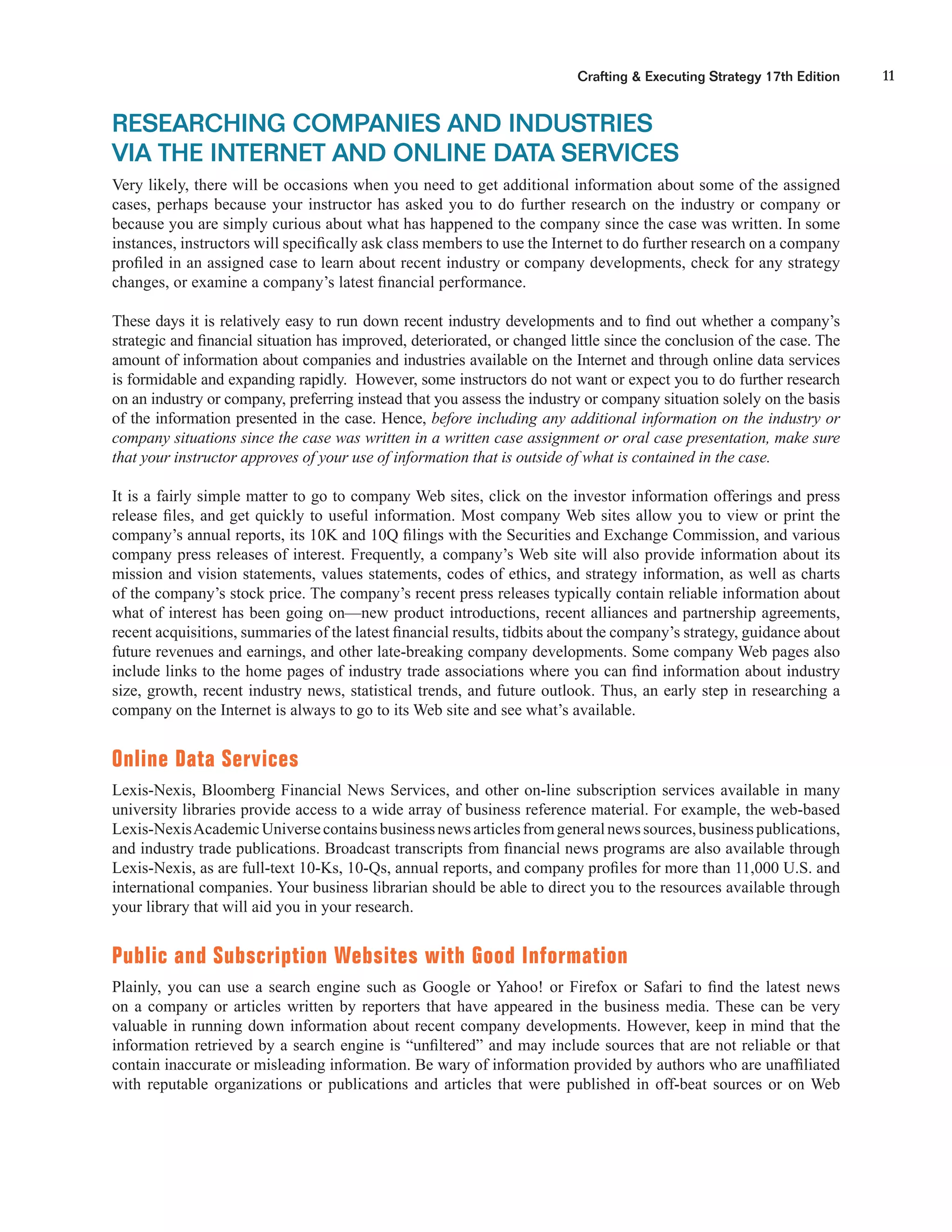 11Crafting & Executing Strategy 17th Edition
RESEARCHING COMPANIES AND INDUSTRIES
VIA THE INTERNET AND ONLINE DATA SERVICES
Very likely, there will be occasions when you need to get additional information about some of the assigned
cases, perhaps because your instructor has asked you to do further research on the industry or company or
because you are simply curious about what has happened to the company since the case was written. In some
instances, instructors will speciﬁcally ask class members to use the Internet to do further research on a company
proﬁled in an assigned case to learn about recent industry or company developments, check for any strategy
changes, or examine a company’s latest ﬁnancial performance.
These days it is relatively easy to run down recent industry developments and to ﬁnd out whether a company’s
strategic and ﬁnancial situation has improved, deteriorated, or changed little since the conclusion of the case. The
amount of information about companies and industries available on the Internet and through online data services
is formidable and expanding rapidly. However, some instructors do not want or expect you to do further research
on an industry or company, preferring instead that you assess the industry or company situation solely on the basis
of the information presented in the case. Hence, before including any additional information on the industry or
company situations since the case was written in a written case assignment or oral case presentation, make sure
that your instructor approves of your use of information that is outside of what is contained in the case.
It is a fairly simple matter to go to company Web sites, click on the investor information offerings and press
release ﬁles, and get quickly to useful information. Most company Web sites allow you to view or print the
company’s annual reports, its 10K and 10Q ﬁlings with the Securities and Exchange Commission, and various
company press releases of interest. Frequently, a company’s Web site will also provide information about its
mission and vision statements, values statements, codes of ethics, and strategy information, as well as charts
of the company’s stock price. The company’s recent press releases typically contain reliable information about
what of interest has been going on—new product introductions, recent alliances and partnership agreements,
recent acquisitions, summaries of the latest ﬁnancial results, tidbits about the company’s strategy, guidance about
future revenues and earnings, and other late-breaking company developments. Some company Web pages also
include links to the home pages of industry trade associations where you can ﬁnd information about industry
size, growth, recent industry news, statistical trends, and future outlook. Thus, an early step in researching a
company on the Internet is always to go to its Web site and see what’s available.
Online Data Services
Lexis-Nexis, Bloomberg Financial News Services, and other on-line subscription services available in many
university libraries provide access to a wide array of business reference material. For example, the web-based
Lexis-NexisAcademicUniversecontainsbusinessnewsarticlesfromgeneralnewssources,businesspublications,
and industry trade publications. Broadcast transcripts from ﬁnancial news programs are also available through
Lexis-Nexis, as are full-text 10-Ks, 10-Qs, annual reports, and company proﬁles for more than 11,000 U.S. and
international companies. Your business librarian should be able to direct you to the resources available through
your library that will aid you in your research.
Public and Subscription Websites with Good Information
Plainly, you can use a search engine such as Google or Yahoo! or Firefox or Safari to ﬁnd the latest news
on a company or articles written by reporters that have appeared in the business media. These can be very
valuable in running down information about recent company developments. However, keep in mind that the
information retrieved by a search engine is “unﬁltered” and may include sources that are not reliable or that
contain inaccurate or misleading information. Be wary of information provided by authors who are unafﬁliated
with reputable organizations or publications and articles that were published in off-beat sources or on Web
 